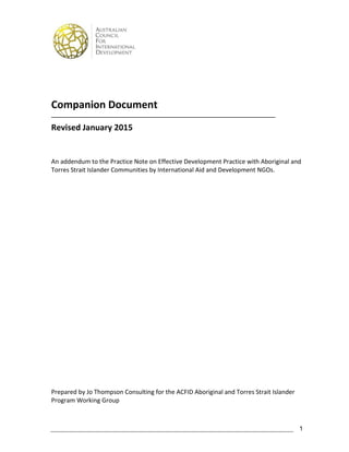 1
Companion Document
_______________________________________________________________________________
Revised January 2015
An addendum to the Practice Note on Effective Development Practice with Aboriginal and
Torres Strait Islander Communities by International Aid and Development NGOs.
Prepared by Jo Thompson Consulting for the ACFID Aboriginal and Torres Strait Islander
Program Working Group
 