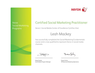 Certified Social Marketing Practitioner
Diego Pereda
Social Media Program Manager
Duane Schulz
VP Brand and Marketing Operations
Xerox’s Social Media Center of Excellence Certifies that:
Leah Mackey
has successfully completed the Social Marketing Fundamentals
course and is now qualified to represent Xerox in social media
channels.
Xerox
Social Marketing
Programs
 
