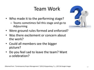 Team Work
• Who made it to the performing stage?
– Teams sometimes fail this stage and go to
Adjourning
• Were ground rules formed and enforced?
• Was there excitement or concern about
the work?
• Could all members see the bigger
picture?
• Do you feel sad to leave the team? Want
a celebration?
13Obtained from: “Contemporary Project Management.” (2012) Kloppenborg, T.,J., (357) & Google Images
 