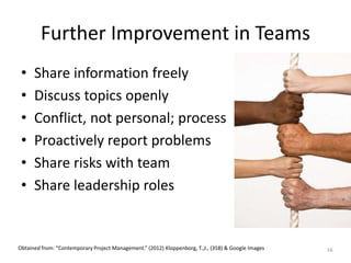 Further Improvement in Teams
• Share information freely
• Discuss topics openly
• Conflict, not personal; process
• Proactively report problems
• Share risks with team
• Share leadership roles
16Obtained from: “Contemporary Project Management.” (2012) Kloppenborg, T.,J., (358) & Google Images
 