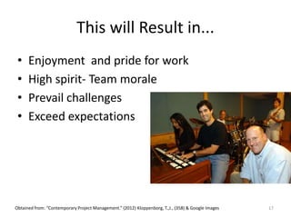 This will Result in...
• Enjoyment and pride for work
• High spirit- Team morale
• Prevail challenges
• Exceed expectations
17Obtained from: “Contemporary Project Management.” (2012) Kloppenborg, T.,J., (358) & Google Images
 