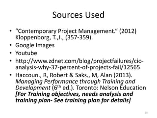 Sources Used
• “Contemporary Project Management.” (2012)
Kloppenborg, T.,J., (357-359).
• Google Images
• Youtube
• http://www.zdnet.com/blog/projectfailures/cio-
analysis-why-37-percent-of-projects-fail/12565
• Haccoun., R, Robert & Saks., M, Alan (2013).
Managing Performance through Training and
Development (6th ed.). Toronto: Nelson Education
[For Training objectives, needs analysis and
training plan- See training plan for details]
20
 