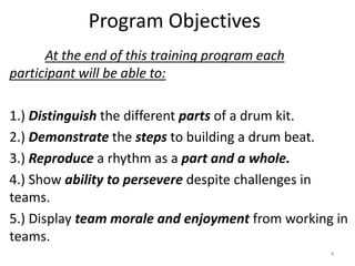 Program Objectives
At the end of this training program each
participant will be able to:
1.) Distinguish the different parts of a drum kit.
2.) Demonstrate the steps to building a drum beat.
3.) Reproduce a rhythm as a part and a whole.
4.) Show ability to persevere despite challenges in
teams.
5.) Display team morale and enjoyment from working in
teams.
4
 