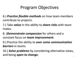 Program Objectives
6.) Practice flexible methods on how team members
contribute to projects.
7.) Take value in the ability to share risks with team
mates.
8. )Demonstrate compassion for others and a
constant focus on team improvement.
9.) Practice the ability to over come communication
barriers in teams
10.) Solve problems by considering alternative views,
and being open to change. 5
 