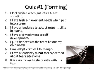 Quiz #1 (Forming)
1. I feel excited when put into a team
situation.
2. I have high achievement needs when put
into a team.
3. I have a tendency to accept responsibility
in teams.
4. I have a commitment to self
development.
5. I put the needs of the team before my
own needs.
6. I can adapt very well to change.
7. I have a tendency to not feel concerned
about team situations.
8. It is easy for me to share risks with the
team.
7
Obtained from: “Contemporary Project Management.” (2012) Kloppenborg, T.,J., (357) & Google Images.
 