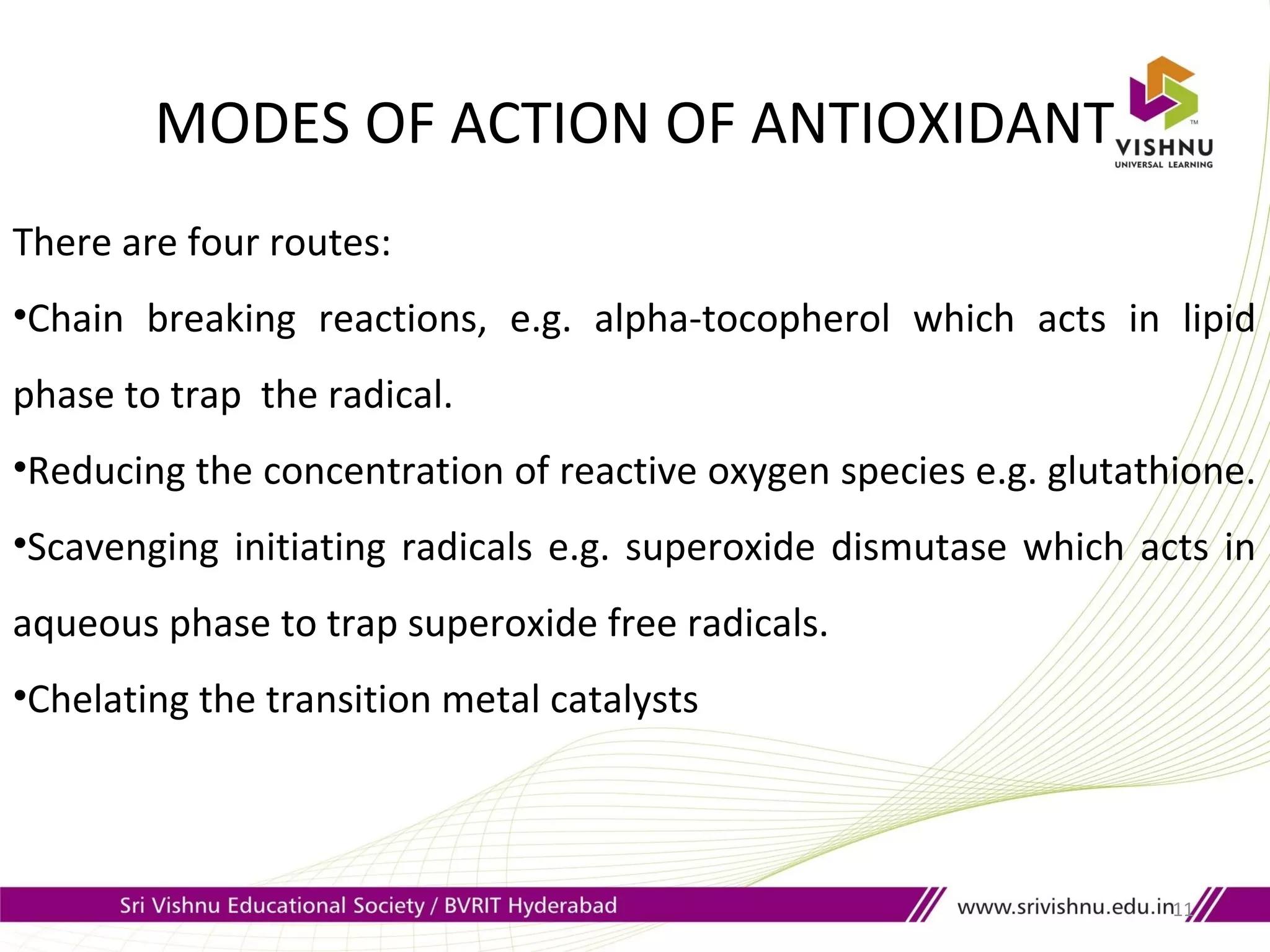 MODES OF ACTION OF ANTIOXIDANT
11
There are four routes:
•Chain breaking reactions, e.g. alpha-tocopherol which acts in lipid
phase to trap the radical.
•Reducing the concentration of reactive oxygen species e.g. glutathione.
•Scavenging initiating radicals e.g. superoxide dismutase which acts in
aqueous phase to trap superoxide free radicals.
•Chelating the transition metal catalysts
 