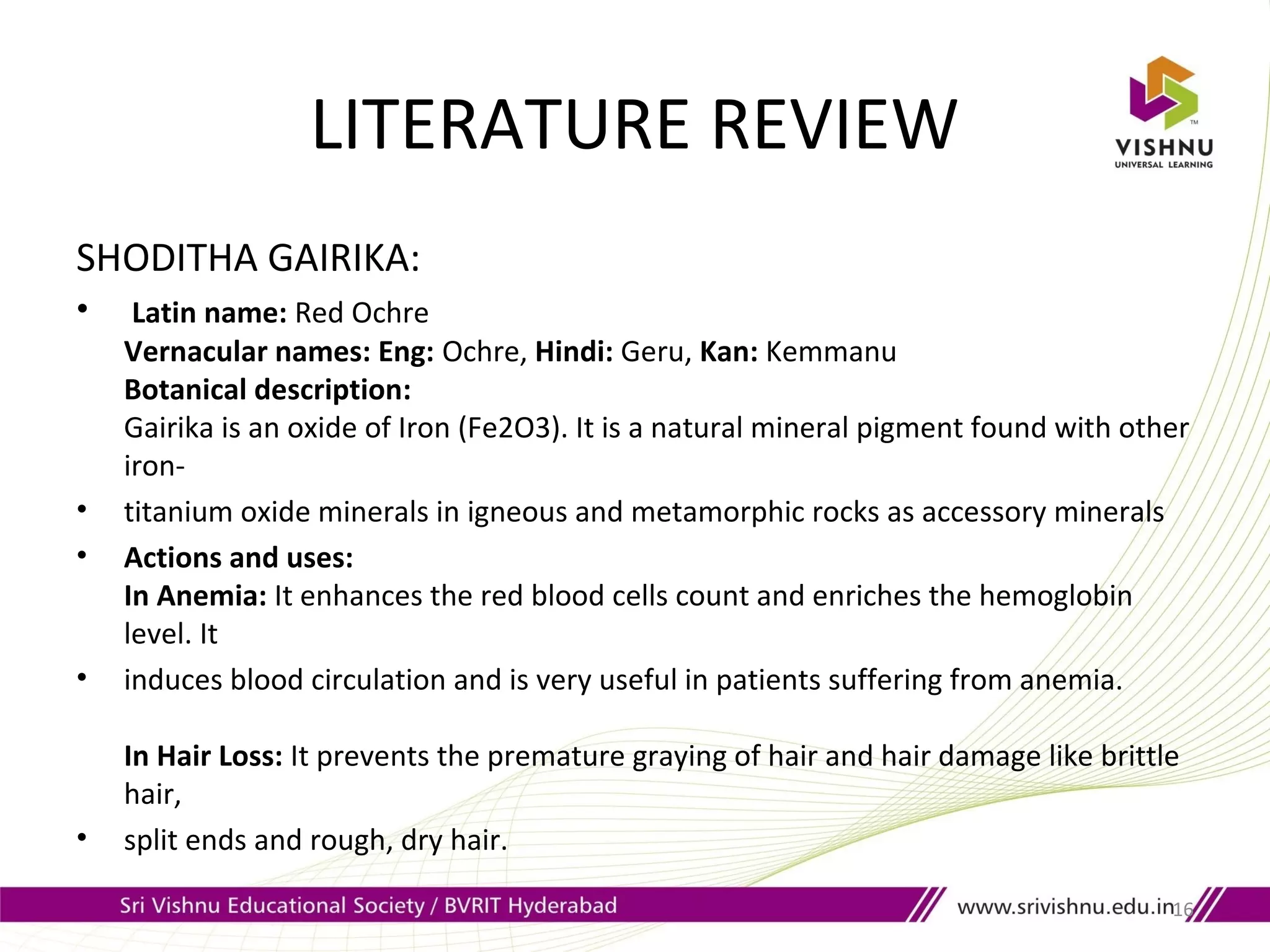 LITERATURE REVIEW
SHODITHA GAIRIKA:
• Latin name: Red Ochre
Vernacular names: Eng: Ochre, Hindi: Geru, Kan: Kemmanu
Botanical description:
Gairika is an oxide of Iron (Fe2O3). It is a natural mineral pigment found with other
iron-
• titanium oxide minerals in igneous and metamorphic rocks as accessory minerals
• Actions and uses:
In Anemia: It enhances the red blood cells count and enriches the hemoglobin
level. It
• induces blood circulation and is very useful in patients suffering from anemia.
In Hair Loss: It prevents the premature graying of hair and hair damage like brittle
hair,
• split ends and rough, dry hair.
16
 