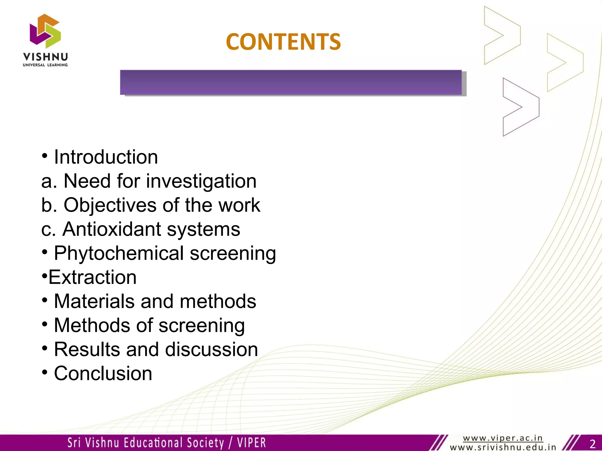 2
CONTENTS
• Introduction
a. Need for investigation
b. Objectives of the work
c. Antioxidant systems
• Phytochemical screening
•Extraction
• Materials and methods
• Methods of screening
• Results and discussion
• Conclusion
 