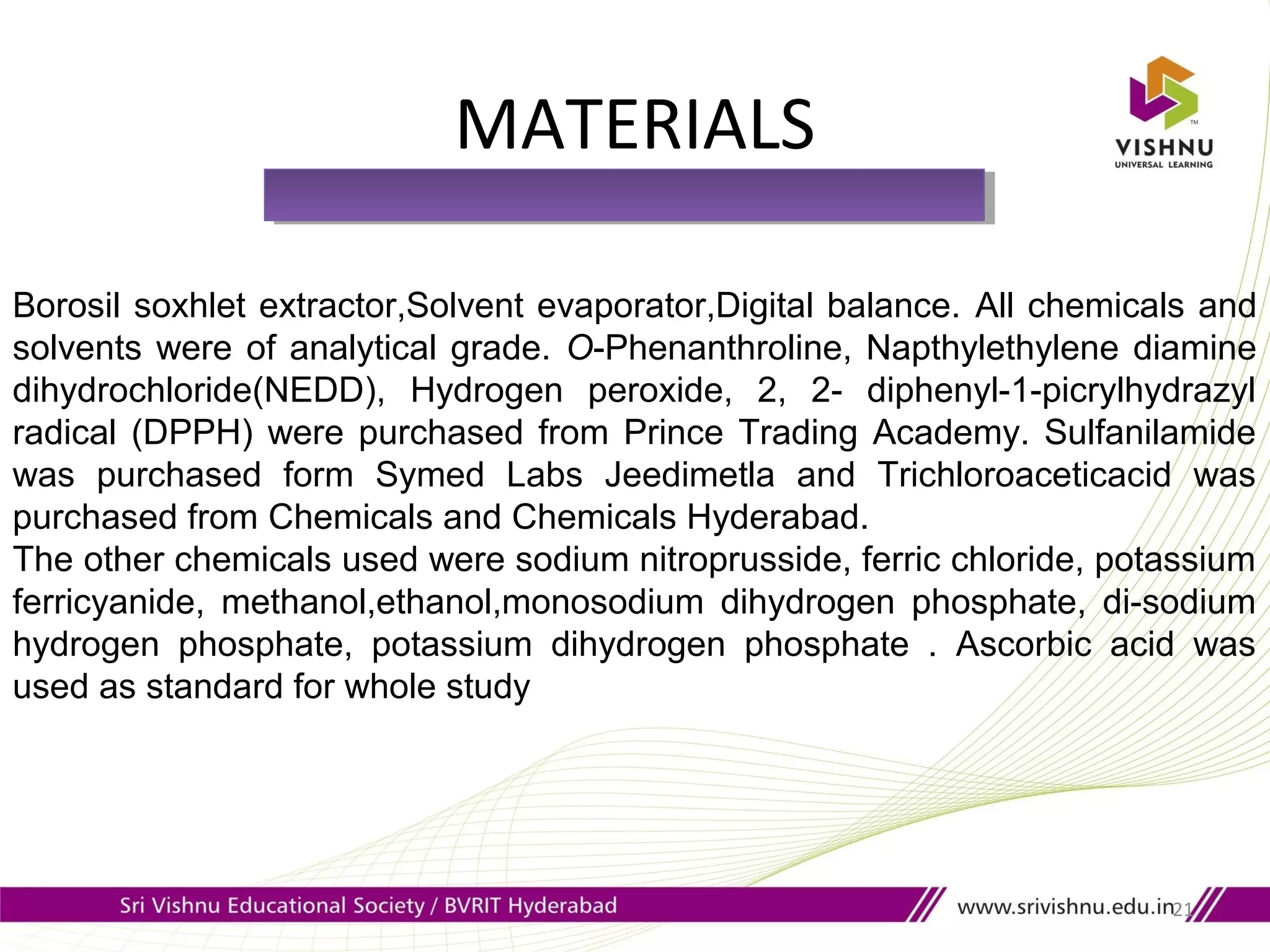 MATERIALS
21
Borosil soxhlet extractor,Solvent evaporator,Digital balance. All chemicals and
solvents were of analytical grade. O-Phenanthroline, Napthylethylene diamine
dihydrochloride(NEDD), Hydrogen peroxide, 2, 2- diphenyl-1-picrylhydrazyl
radical (DPPH) were purchased from Prince Trading Academy. Sulfanilamide
was purchased form Symed Labs Jeedimetla and Trichloroaceticacid was
purchased from Chemicals and Chemicals Hyderabad.
The other chemicals used were sodium nitroprusside, ferric chloride, potassium
ferricyanide, methanol,ethanol,monosodium dihydrogen phosphate, di-sodium
hydrogen phosphate, potassium dihydrogen phosphate . Ascorbic acid was
used as standard for whole study
 