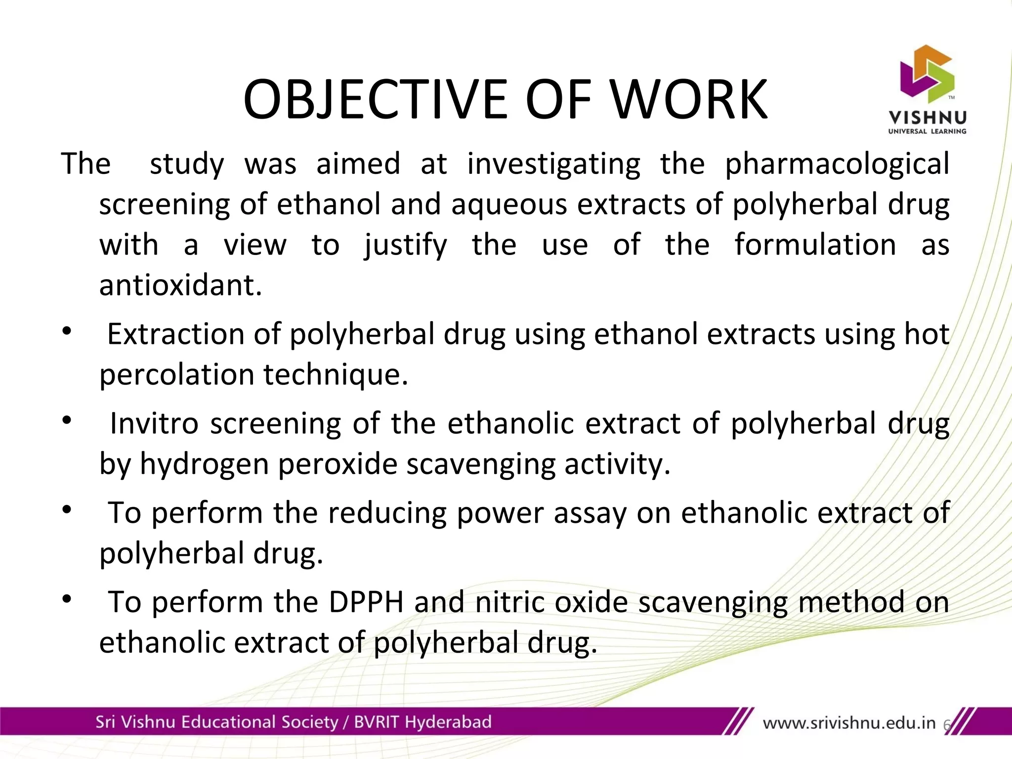 OBJECTIVE OF WORK
The study was aimed at investigating the pharmacological
screening of ethanol and aqueous extracts of polyherbal drug
with a view to justify the use of the formulation as
antioxidant.
• Extraction of polyherbal drug using ethanol extracts using hot
percolation technique.
• Invitro screening of the ethanolic extract of polyherbal drug
by hydrogen peroxide scavenging activity.
• To perform the reducing power assay on ethanolic extract of
polyherbal drug.
• To perform the DPPH and nitric oxide scavenging method on
ethanolic extract of polyherbal drug.
6
 