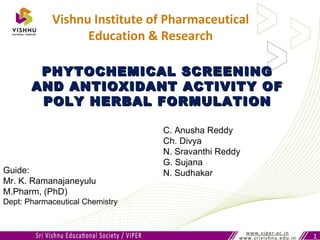 PHYTOCHEMICAL SCREENINGPHYTOCHEMICAL SCREENING
AND ANTIOXIDANT ACTIVITY OFAND ANTIOXIDANT ACTIVITY OF
POLY HERBAL FORMULATIONPOLY HERBAL FORMULATION
1
Vishnu Institute of Pharmaceutical
Education & Research
C. Anusha Reddy
Ch. Divya
N. Sravanthi Reddy
G. Sujana
N. SudhakarGuide:
Mr. K. Ramanajaneyulu
M.Pharm, (PhD)
Dept: Pharmaceutical Chemistry
 