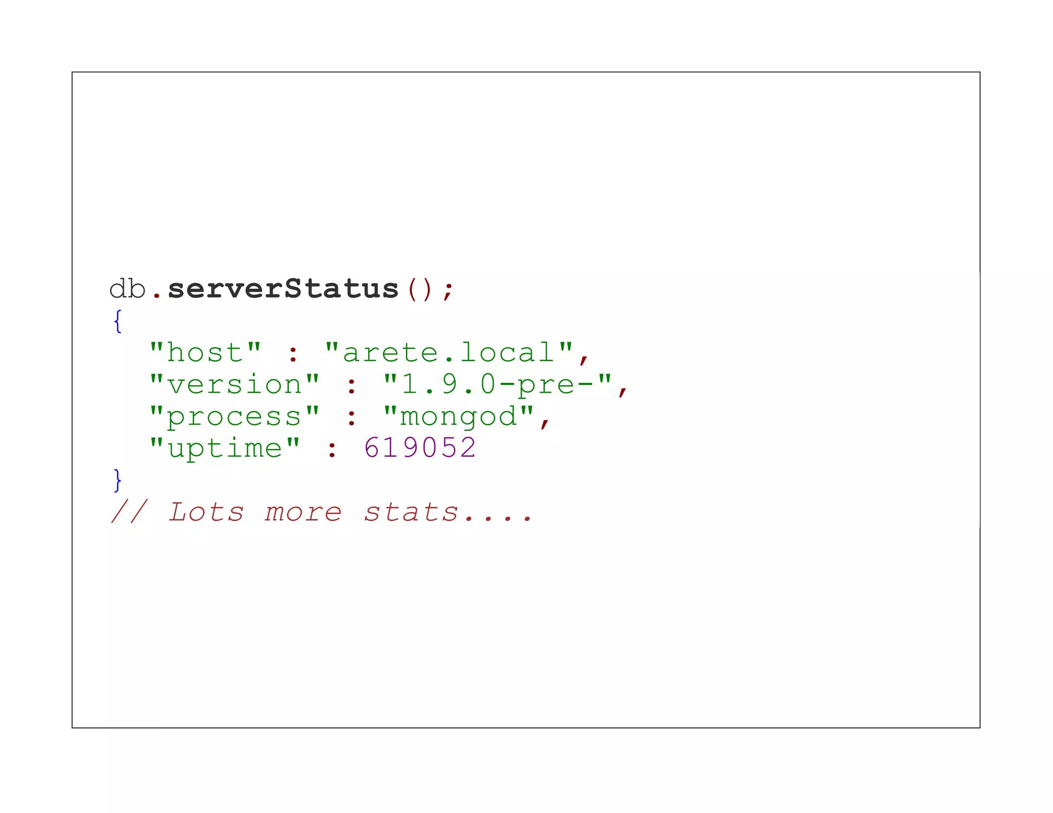 db.serverStatus(); { "host" : "arete.local", "version" : "1.9.0-pre-", "process" : "mongod", "uptime" : 619052 } // Lots more stats.... 