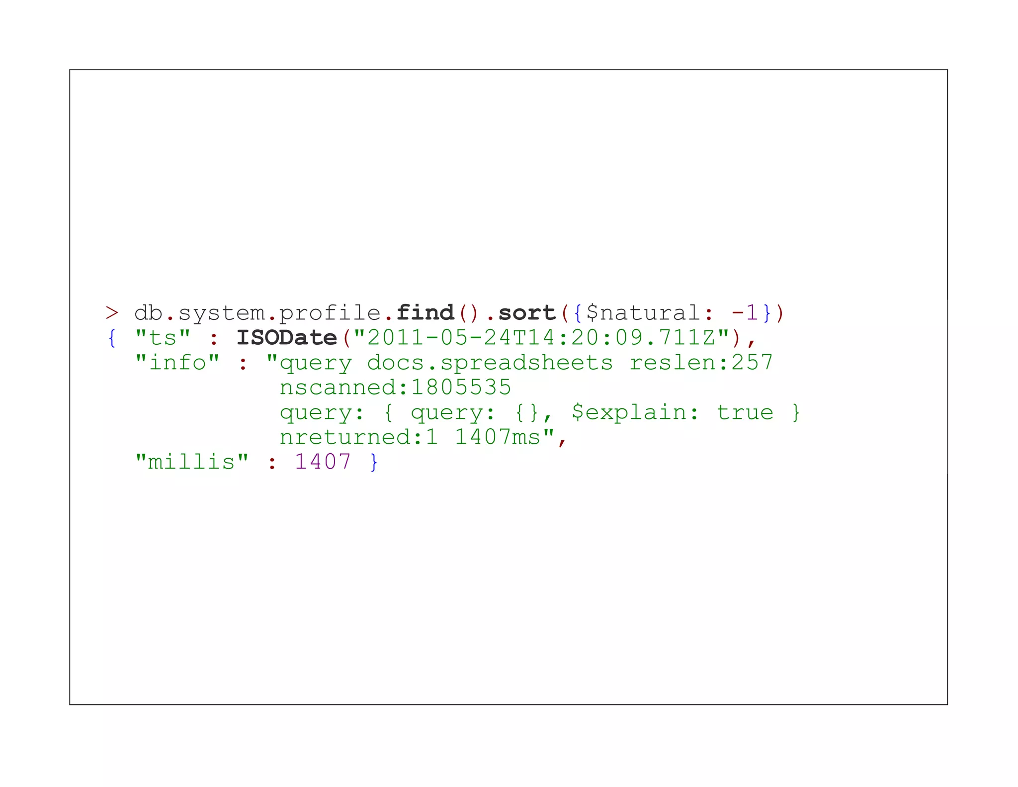 > db.system.profile.find().sort({$natural: -1}) { "ts" : ISODate("2011-05-24T14:20:09.711Z"), "info" : "query docs.spreadsheets reslen:257 nscanned:1805535 query: { query: {}, $explain: true } nreturned:1 1407ms", "millis" : 1407 } 