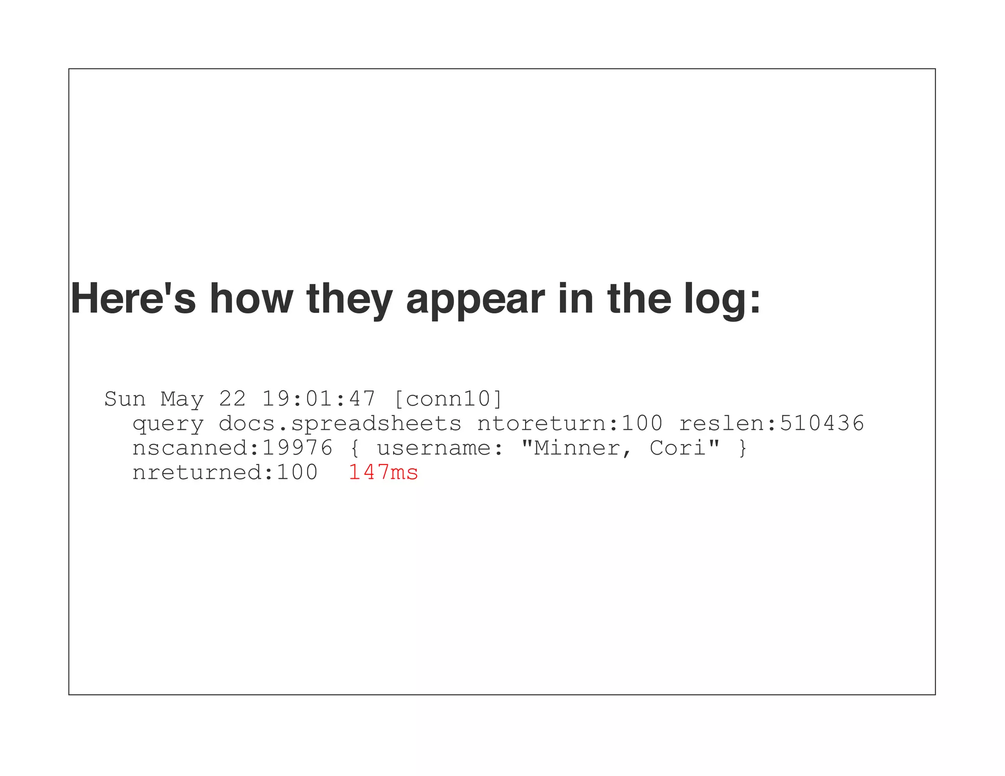 Here's how they appear in the log: Sun May 22 19:01:47 [conn10] query docs.spreadsheets ntoreturn:100 reslen:510436 nscanned:19976 { username: "Minner, Cori" } nreturned:100 147ms 