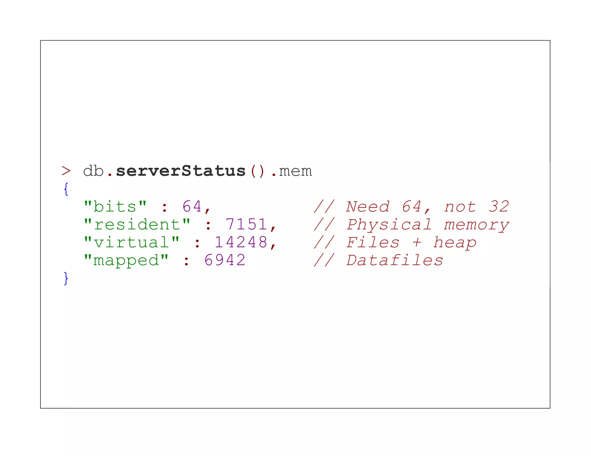 > db.serverStatus().mem { "bits" : 64, // Need 64, not 32 "resident" : 7151, // Physical memory "virtual" : 14248, // Files + heap "mapped" : 6942 // Datafiles } 