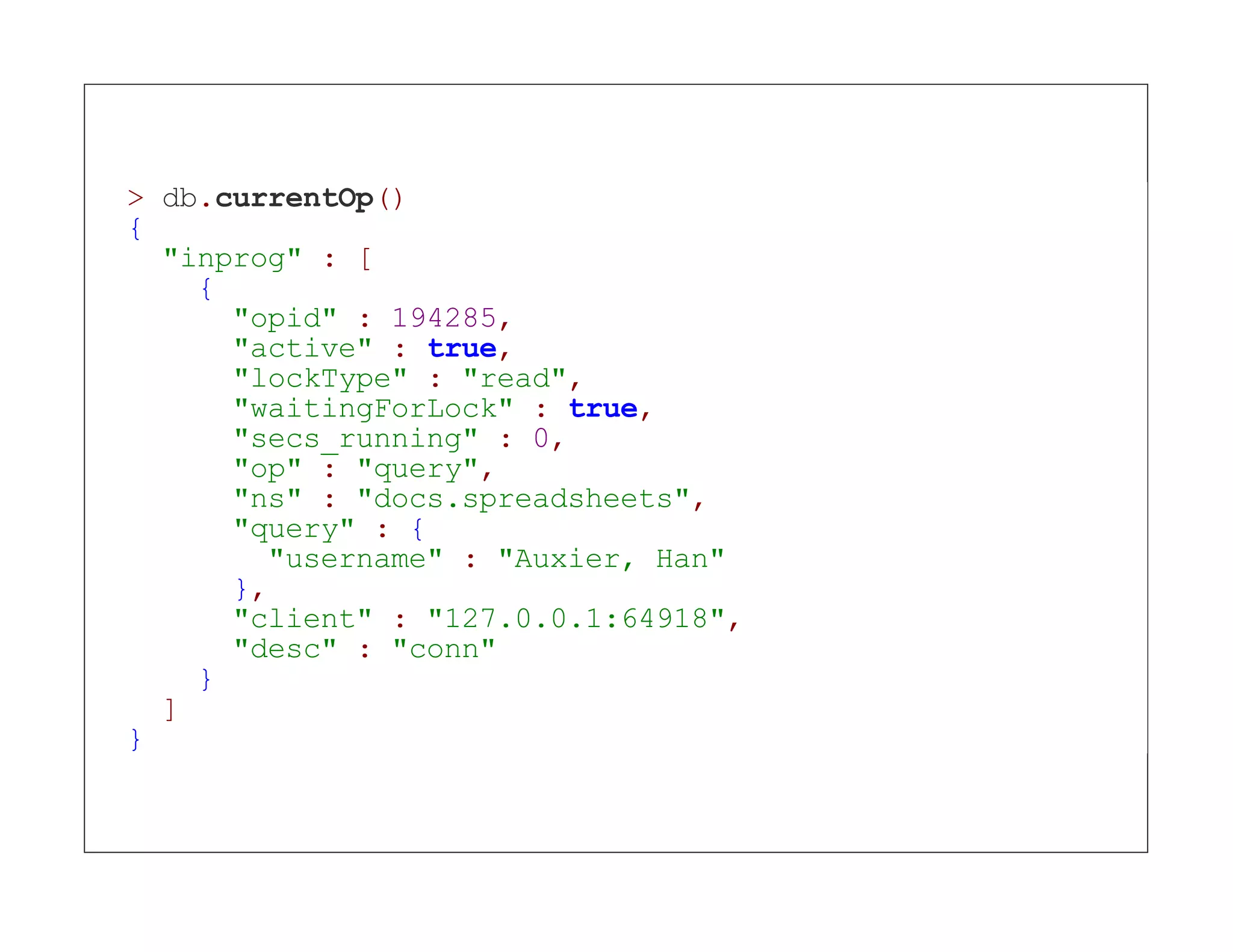 > db.currentOp() { "inprog" : [ { "opid" : 194285, "active" : true, "lockType" : "read", "waitingForLock" : true, "secs_running" : 0, "op" : "query", "ns" : "docs.spreadsheets", "query" : { "username" : "Auxier, Han" }, "client" : "127.0.0.1:64918", "desc" : "conn" } ] } 