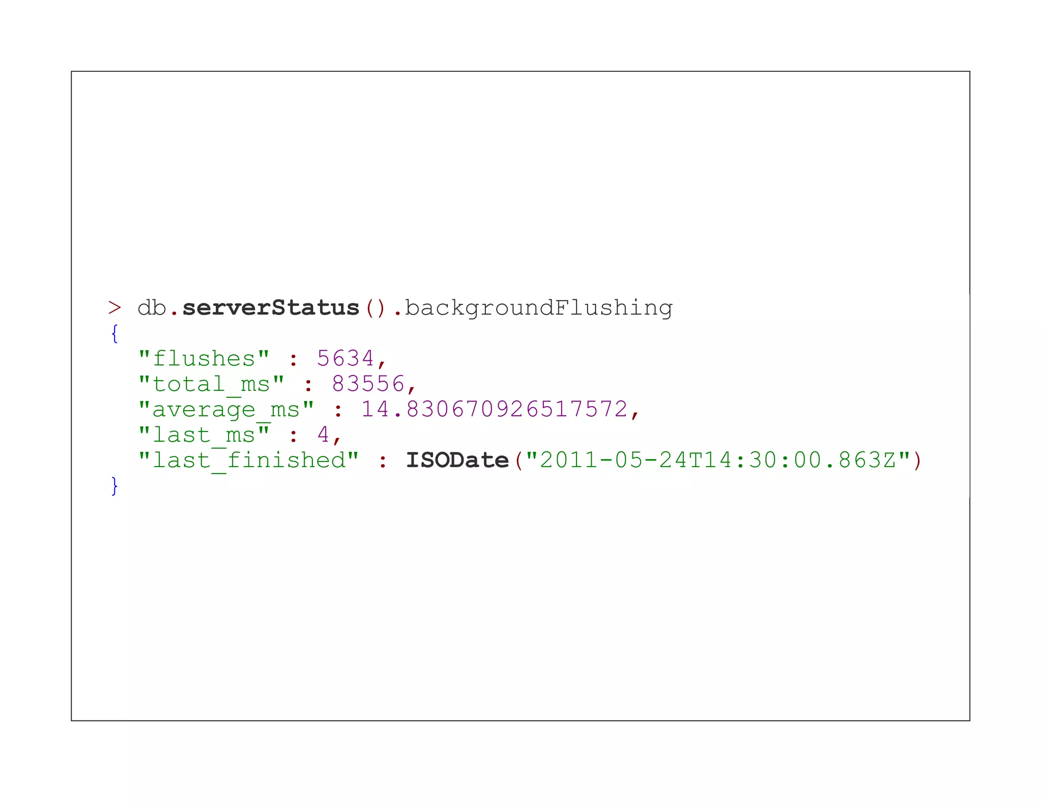 > db.serverStatus().backgroundFlushing { "flushes" : 5634, "total_ms" : 83556, "average_ms" : 14.830670926517572, "last_ms" : 4, "last_finished" : ISODate("2011-05-24T14:30:00.863Z") } 