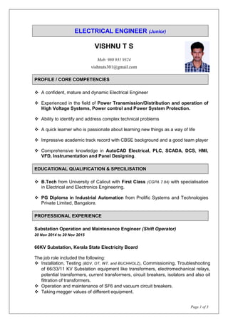 Page 1 of 3
ELECTRICAL ENGINEER (Junior)
VISHNU T S
Mob: 980 931 9324
vishnuts301@gmail.com
PROFILE / CORE COMPETENCIES
 A confident, mature and dynamic Electrical Engineer
 Experienced in the field of Power Transmission/Distribution and operation of
High Voltage Systems, Power control and Power System Protection.
 Ability to identify and address complex technical problems
 A quick learner who is passionate about learning new things as a way of life
 Impressive academic track record with CBSE background and a good team player
 Comprehensive knowledge in AutoCAD Electrical, PLC, SCADA, DCS, HMI,
VFD, Instrumentation and Panel Designing.
EDUCATIONAL QUALIFICATION & SPECILISATION
 B.Tech from University of Calicut with First Class (CGPA 7.84) with specialisation
in Electrical and Electronics Engineering.
 PG Diploma in Industrial Automation from Prolific Systems and Technologies
Private Limited, Bangalore.
PROFESSIONAL EXPERIENCE
Substation Operation and Maintenance Engineer (Shift Operator)
20 Nov 2014 to 20 Nov 2015
66KV Substation, Kerala State Electricity Board
The job role included the following:
 Installation, Testing (BDV, OT, WT, and BUCHHOLZ), Commissioning, Troubleshooting
of 66/33/11 KV Substation equipment like transformers, electromechanical relays,
potential transformers, current transformers, circuit breakers, isolators and also oil
filtration of transformers.
 Operation and maintenance of SF6 and vacuum circuit breakers.
 Taking megger values of different equipment.
 