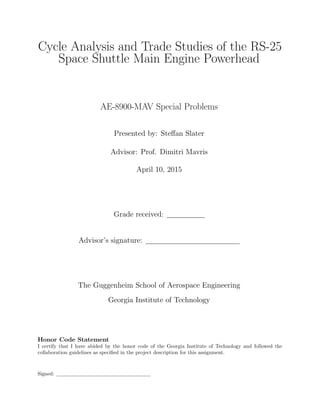 Cycle Analysis and Trade Studies of the RS-25
Space Shuttle Main Engine Powerhead
AE-8900-MAV Special Problems
Presented by: Steﬀan Slater
Advisor: Prof. Dimitri Mavris
April 10, 2015
Grade received:
Advisor’s signature:
The Guggenheim School of Aerospace Engineering
Georgia Institute of Technology
Honor Code Statement
I certify that I have abided by the honor code of the Georgia Institute of Technology and followed the
collaboration guidelines as speciﬁed in the project description for this assignment.
Signed:
 