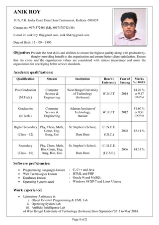 Page 1 of 2 
ANIK ROY 
31/A, P.K. Guha Road, Dum Dum Cantonment, Kolkata -700 028 
Contact no: 9674372469 (M), 8017478742 (M) 
E-mail id: anik.roy.18@gmail.com, anik.8642@gmail.com 
Date of Birth: 15 – 09 – 1990 
Objective: Provide the best skills and abilities to ensure the highest quality along with productivity, 
thereby providing benefit to the organization and ensure better client satisfaction. Ensure 
that the client and the organization values are considered with utmost importance and assist the 
organization for developing better service standards. 
Academic qualifications: 
Qualification Stream Institution Board / 
University 
Year of 
Passing 
Marks 
% / DGPA 
Post Graduation 
(M.Tech.) 
Computer 
Science & 
Engineering 
West Bengal University 
of Technology 
(In-house) 
W.B.U.T. 
2014 
84.20 % 
or 9.17 
(DGPA) 
Graduation 
(B.Tech.) 
Computer 
Science & 
Engineering 
Adamas Institute of 
Technology, 
Barasat 
W.B.U.T. 
2012 
81.60 % 
or 8.91 
(DGPA) 
Higher Secondary 
(Class – 12) 
Phy, Chem, Math, 
Comp, Eng, 
Beng, Eve 
St. Stephen’s School, 
Dum Dum 
C.I.S.C.E. 
(I.S.C.) 
2008 
83.14 % 
Secondary 
(Class – 10) 
Phy, Chem, Math, 
Bio, Comp, Eng, 
Beng, Hist, Geo 
St. Stephen’s School, 
Dum Dum 
C.I.S.C.E. 
(I.C.S.E.) 
2006 
84.33 % 
Software proficiencies: 
· Programming Languages known : C, C++ and Java 
· Web Technologies known : HTML and PHP 
· Databases known : Oracle 9i and MySQL 
· Operating Systems used : Windows 98/XP/7 and Linux Ubuntu 
Work experience: 
· Laboratory Assistance in 
i. Object Oriented Programming & UML Lab 
ii. Operating System Lab 
iii. Artificial Intelligence Lab 
of West Bengal University of Technology (In-house) from September’2013 to May’2014. 
 