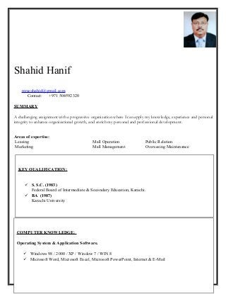 Shahid Hanif
mraoshahid@gmail.com
Contact: +971 504592320
SUMMARY
A challenging assignment with a progressive organization where I can apply my knowledge, experience and personal
integrity to enhance organizational growth, and enrich my personal and professional development.
Areas of expertise:
Leasing Mall Operation Public Relation
Marketing Mall Management Overseeing Maintenance
mraoshahid@gmail.com +00971 50 459 23 20
COMPUTER KNOWLEDGE:
Operating System & Application Software.
 Windows 98 / 2000 / XP / Window 7 / WIN 8
 Microsoft Word, Microsoft Excel, Microsoft PowerPoint, Internet & E-Mail
KEY QUALIFICATION:
 S. S.C. (1983)
Federal Board of Intermediate & Secondary Education, Karachi.
 BA (1987)
Karachi University
 