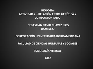 BIOLOGÍA
ACTIVIDAD 7 – RELACIÓN ENTRE GENÉTICA Y
COMPORTAMIENTO
SEBASTIAN DAVID CHAVEZ RIOS
100085827
CORPORACIÓN UNIVERSITARIA IBEROAMERICANA
FACULTAD DE CIENCIAS HUMANAS Y SOCIALES
PSICOLOGÍA VIRTUAL
2020
 