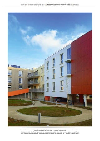 L’Ehpad “Chantereine” de Choisy-le-Roi a ouvert ses portes en 2014
et a reçu un trophée Cramif pour la prévention des risques professionnels en raison de ses nombreux équipements spécifiques
(rails au plafond pour lève-personnes, mobiliers à roulettes pour faciliter son déplacement, etc.). Architecte : François Carton.
COALLIA | RAPPORT D’ACTIVITÉ 2014 | L’ACCOMPAGNEMENT MÉDICO-SOCIAL | PAGE 16
 