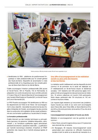 bénéficiaires du RSA : plateforme de positionnement lin-
guistique à visée professionnelle pour le conseil général
des Hauts-de-Seine. Dispositifs de dynamisation à visée
professionnelle et / ou linguistique pour les conseils géné-
raux de Seine-Saint-Denis et du Val-de-Marne.
Coallia accompagne l’insertion professionnelle (285 jeunes
en Ile-de-France, 404 en Picardie, 732 en Normandie), la
préparation à la sortie de personnes sous contrôle judiciaire
(114 dans l’Oise et 37 dans la Manche) et l’accompagnement
vers l’emploi (Pôle Emploi) en Picardie (931), en Ile-de-France
(247) et en Normandie (24).
Le PPS Picardie accompagne 750 bénéficiaires du RSA sur
les départements de l’Oise et de l’Aisne. Cet accompagne-
ment a deux objectifs : resocialiser les personnes les plus fra-
giles et éloignées de l’emploi, accompagner les plus proches
dans la construction et la validation de leur projet profession-
nel vers une formation qualifiante ou l’accès direct à l’emploi.
La formation professionnelle
Coallia intervient sur des modules techniques ou pré-quali-
fiants (services à la personne, hôtellerie-restauration, admi-
nistratif…), en formations qualifiantes (agent administratif,
assistante de direction, assistante maternelle…), qualification
par l’activité économique (chantiers d’insertion) et PRAP
(prévention des risques liés à l’activité physique / gestes et
postures).
Une offre d’accompagnement et de médiation
sociale au plus près des besoins
et des territoires
La médiation santé / vieillissement vers les dispositifs de droit
commun et de promotion de la santé est déployée sur
21 établissements en Ile-de-France (foyers et résidences
sociales). 1 237 résidents dont 565 personnes âgées immi-
grées ont été accompagnés lors des permanences de média-
tion. 76 actions collectives ont touché 2 340 participants.
Notre réseau partenarial relie 154 structures en 142 ren-
contres et réunions initiées.
Les migrants âgés résidents qui rencontrent des probléma-
tiques d’accès aux droits et aux soins sont accompagnés
dans l’Aisne (58), dans l’Oise (288), en Seine-Maritime (312),
dont 82 au titre de la promotion de la santé et 70 au titre de la
référence RSA.
L’accompagnement social global et l’accès aux droits
Médiation et accompagnement vers les guichets de droit
commun :
	Dans l’Aisne, accueil d’urgence de jour pour 214 personnes
sans domicile fixe, en errance.
	En Bourgogne, 90 mesures d’accompagnement social
personnalisé pour personnes en difficulté d’autonomie
sociale et dont la santé ou la sécurité est menacée et un
Portes ouvertes au Pôle de promotion sociale d’Ile-de-France organisées en juin.
COALLIA | RAPPORT D’ACTIVITÉ 2014 | LA PROMOTION SOCIALE | PAGE 20
 