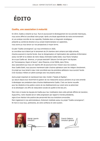 ÉDITO
Coallia, une association à maturité
En 2014, Coallia a entamé sa mue. Tout en poursuivant le développement de nos activités historiques,
nous avons affiné et concrétisé notre projet. Après une étude approfondie de notre environnement
et une analyse concrète de nos capacités, finalisées dans un diagnostic stratégique
présenté au comité de direction et au conseil d’administration en septembre,
nous avons pu nous lancer sur nos perspectives à moyen terme.
Ce plan “Coallia convergence”, qui nous emmènera en 2020,
se concrétise tout d’abord par le lancement de 24 chantiers dont certains sont déjà achevés,
d’autres avancent à marche forcée. Avec la réorganisation et l’optimisation des systèmes d’information
autour de SAP et la création de notre réseau d’entraide Coallia Soleil, nous fixons l’ampleur
de ce que Coallia est devenue, un groupe associatif. Saluons l’arrivée parmi nos équipes
de “Connaissance, Espoir et Savoir”, dans l’Essonne, et de l’ARSA, dans l’Orne,
deux associations qui nous ont rejoints afin de poursuivre leur mission sous nos couleurs.
Avec Coallia Soleil, nous pouvons maintenant aider d’autres opérateurs sans les intégrer directement.
Ce projet qui nous tenait à cœur s’est concrétisé avec les premières adhésions nous ouvrant l’accès
à de nouveaux métiers en pleine synergie avec nos propres actions.
Autre projet important et maintenant bien réel, l’entité «“Soleils et Papilles”,
qui assure depuis tout récemment la gestion de nos restaurants sociaux parisiens et qui sera amenée
à développer ses prestations dans d’autres établissements Coallia. C’est une bonne nouvelle
pour les résidents et les publics voisins de nos établissements qui voient ainsi se pérenniser
et se développer une offre de restauration sociale de qualité à très bas prix.
Merci donc à toutes les équipes de Coallia pour leur mobilisation dans cette période difficile de transition.
Aujourd’hui, notre résultat est en nette progression par rapport à l’année précédente,
signe d’une réaction très positive des personnels face aux évolutions annoncées.
Merci également à nos administrateurs, fortement mobilisés autour du projet “Coallia convergence”.
Et merci à vous tous, partenaires, de votre confiance et votre soutien.
Franck Calderini
Directeur général
Patrick Laporte
Président
COALLIA | RAPPORT D’ACTIVITÉ 2014 | ÉDITO | PAGE 3
 