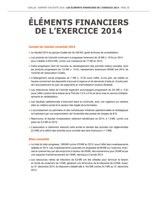 ÉLÉMENTS FINANCIERS
DE L’EXERCICE 2014
Compte de résultat consolidé 2014
	Le résultat 2014 du groupe Coallia est de 439 K€, après écritures de consolidation.
	Les produits de l’activité continuent à progresser fortement de 18 M€ (+ 10 %) en 2014
pour s’établir à 203,9 M€, contre une croissance de 17 M€ en 2013.
	Cette progression tient de nouveau au développement des activités médico-sociales, dont
les produits progressent de 7,6 M€ (+ 15 %), représentant dorénavant 60 M€ soit 29 % de
l’activité de l’association Coallia.
	L’hébergement social progresse de 7 M€ (+ 12 %) sous l’effet, d’une part, de crédits en
hausse concernant les dispositifs d’accueil d’urgence et de demande d’asile et, d’autre part,
de l’accroissement du parc de logements en intermédiation locative (Solibail).
	Les redevances tirées de l’activité logement accompagné progressent de 3,6 M€ (+ 5 %)
sous l’effet conjoint de la baisse de la TVA (de 7,5 % à 5 %) et de la mise en service d’établis-
sements en réhabilitation.
	Les résultats opérationnels s’inscrivent dans la continuité, avec une vigilance sur certains
sites du médico-social et le secteur très fragile de la formation.
	L’accroissement du périmètre et des nombreuses initiatives opérationnelles et stratégiques
se traduisent par une augmentation de l’ensemble des postes de charges de 8 %.
	Néanmoins, le résultat d’exploitation redevient bénéficiaire en 2014, à 1,4 M€, contre une
perte de 3,3 M€ en 2013.
	L’association a clairement dissocié cette année le résultat des activités non réglementées
(2,2 M€) et le déficit des activités sous contrôle des tiers financeurs (-1,7 M€).
Bilan consolidé
	Le total du bilan progresse : 506 M€ contre 470 M€ en 2013, sous l’effet des investissements
réalisés en 2014. Les investissements corporels ont progressé de 60 M€ sur l’exercice, finan-
cés en premier lieu par des emprunts à hauteur de 28 M€, des subventions pour 20 M€ et par
une capacité d’autofinancement de 18 M€, identique à l’année 2013.
	Les ressources nettes de trésorerie de 9,3 M€ ont été utilisées pour diminuer le besoin
en fonds de roulement de 15 M€, générant une diminution de la trésorerie de 5,9 M€. Aussi,
au 31 décembre 2014, la trésorerie s’établit-elle à 18,2 M€ contre 24,1 M€ au 31 décembre
2013.
COALLIA | RAPPORT D’ACTIVITÉ 2014 | LES ÉLÉMENTS FINANCIERS DE L’EXERCICE 2014 | PAGE 30
 