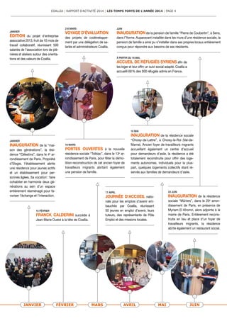 17 AVRIL
JOURNÉE D’ACCUEIL natio-
nale pour les emplois d’avenir em-
bauchés par Coallia, réunissant
50 jeunes en emploi d’avenir, leurs
tuteurs, des représentants de Pôle
Emploi et des missions locales.
16 MAI
INAUGURATION de la résidence sociale
“Choisy-de-Lattre”, à Choisy-le-Roi (Val-de-
Marne). Ancien foyer de travailleurs migrants
accueillant également un centre d’accueil
pour demandeurs d’asile, la résidence a été
totalement reconstruite pour offrir des loge-
ments autonomes, individuels pour la plus-
part, quelques logements collectifs étant ré-
servés aux familles de demandeurs d’asile.
JANVIER FÉVRIER MARS AVRIL MAI JUIN
JANVIER
INAUGURATION de la “mai-
son des générations”, la rési-
dence “Céles­tins”, dans le 4e
ar-
rondissement de Paris. Propriété
d’Elogie, l’établissement abrite
une résiden­ce pour jeunes actifs
et un établissement pour per-
sonnes âgées. Sa vocation : faire
cohabiter en harmonie deux gé-
nérations au sein d’un espace
entièrement réaménagé pour fa-
voriser l’échange et l’interaction.
JANVIER
ÉDITION du projet d’entreprise
associative 2013, fruit de 10 mois de
travail collaboratif, réunissant 500
salariés de l’association lors de plé-
nières et ateliers autour des orienta-
tions et des valeurs de Coallia.
JUIN
INAUGURATION de la pension de famille “Pierre de Coubertin”, à Sens,
dans l’Yonne. Auparavant installée dans les murs d’une résidence sociale, la
pension de famil­le a ainsi pu s’installer dans ses propres locaux entièrement
conçus pour répondre aux besoins de ses résidents.
23 JUIN
INAUGURATION de la résiden­ce
sociale “Mûriers”, dans le 20e
arron-
dissement de Paris, en présence de
Myriam El Khomri, alors adjointe à la
mairie de Paris. Entièrement recons-
truite en lieu et place d’un foyer de
travailleurs migrants, la résidence
abrite également un restaurant social.
10 FÉVRIER
FRANCK CALDERINI succède à
Jean-Marie Oudot à la tête de Coallia.
18 MARS
PORTES OUVERTES à la nouvelle
résidence sociale “Tolbiac”, dans le 13e
ar-
rondissement de Paris, pour fêter la démo-
lition-reconstruction de cet ancien foyer de
travailleurs migrants abritant également
une pension de famille.
2-8 MARS
VOYAGE D'ÉVALUATION
des projets de codéveloppe-
ment par une délégation de sa-
lariés et administrateurs Coallia.
À PARTIR DU 16 MAI,
ACCUEIL DE RÉFUGIÉS SYRIENS afin de
les loger et leur offrir un suivi social adapté. Coallia a
accueilli 60 % des 500 réfugiés admis en France.
COALLIA | RAPPORT D’ACTIVITÉ 2014 | LES TEMPS FORTS DE L’ANNÉE 2014 | PAGE 4
 