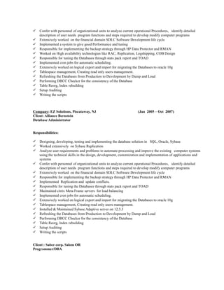  Confer with personnel of organizational units to analyze current operational Procedures, identify detailed
description of user needs program functions and steps required to develop modify computer programs
 Extensively worked on the financial domain SDLC Software Development life cycle
 Implemented a system to give good Performance and tuning
 Responsible for implementing the backup strategy through HP Data Protector and RMAN
 Worked on High availability technologies like RAC, Replication, Logshipping, COB Design
 Responsible for tuning the Databases through stats pack report and TOAD
 Implemented cron jobs for automatic scheduling.
 Extensively worked on logical export and import for migrating the Databases to oracle 10g
 Tablespace management, Creating read only users management.
 Refreshing the Databases from Production to Development by Dump and Load
 Performing DBCC Checker for the consistency of the Database
 Table Reorg, Index rebuilding
 Setup Auditing
 Writing the scripts
Company: EZ Solutions, Piscataway, NJ (Jan 2005 – Oct 2007)
Client: Alliance Bernstein
Database Administrator
Responsibilities:
 Designing, developing, testing and implementing the database solution in SQL, Oracle, Sybase
 Worked extensively on Sybase Replication
 Analyze user requirements and problems to automate processing and improve the existing computer systems
using the technical skills in the design, development, customization and implementation of applications and
systems
 Confer with personnel of organizational units to analyze current operational Procedures, identify detailed
description of user needs program functions and steps required to develop modify computer programs
 Extensively worked on the financial domain SDLC Software Development life cycle
 Responsible for implementing the backup strategy through HP Data Protector and RMAN
 Implemented Replication and update conflicts.
 Responsible for tuning the Databases through stats pack report and TOAD
 Maintained citrix Meta Frame servers for load balancing
 Implemented cron jobs for automatic scheduling.
 Extensively worked on logical export and import for migrating the Databases to oracle 10g
 Tablespace management, Creating read only users management.
 Installed & Maintained Sybase Adaptive server on 12.5.3
 Refreshing the Databases from Production to Development by Dump and Load
 Performing DBCC Checker for the consistency of the Database
 Table Reorg, Index rebuilding
 Setup Auditing
 Writing the scripts
Client : Saber corp. Salem OR
Programmer/DBA
 