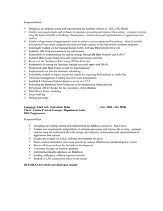 Responsibilities:
 Designing, developing, testing and implementing the database solution in SQL, DB2,Oracle
 Analyze user requirements and problems to automate processing and improve the existing computer systems
using the technical skills in the design, development, customization and implementation of applications and
systems
 Confer with personnel of organizational units to analyze current operational Procedures, identify detailed
description of user needs program functions and steps required to develop modify computer programs
 Extensively worked on the financial domain SDLC Software Development life cycle
 Installed OMS Grid and monitored the performance
 Responsible for implementing the backup strategy through HP Data Protector and RMAN
 Installed Multi Master Replication and implemented update conflicts.
 Recovered the Database in RAC using HP Data Protector
 Responsible for tuning the Databases through stats pack report and TOAD
 Maintained citrix Meta Frame servers for load balancing
 Implemented cron jobs for automatic scheduling.
 Extensively worked on logical export and import for migrating the Databases to oracle 10g
 Tablespace management, Creating read only users management.
 Installed & Maintained Sybase Adaptive server on 12.5.3
 Refreshing the Databases from Production to Development by Dump and load
 Performing DBCC Checker for the consistency of the Database
 Table Reorg, Index rebuilding
 Setup Auditing
 Writing the scripts
Company: Raasi Soft, Hyderabad, India (Nov 2000 – Dec 2004)
Client: Andhra Pradesh Transport Department, India
DBA/Programmer
Responsibilities:
 Designing, developing, testing and implementing the database solution in SQL,Oracle
 Analyze user requirements and problems to automate processing and improve the existing computer
systems using the technical skills in the design, development, customization and implementation of
applications and systems
 Extensively worked on SDLC Software Development life cycle
 Study existing information processing systems to evaluate effectiveness and develop new system
 Written all the procedures for the backend development
 Automated backups on windows platform
 Implemented standby databases on Databases
 Errorlog, tablespace, rollback segments monitor
 Worked on LAN connections issues for the clients
REFERENCES: will be provided upon request
 