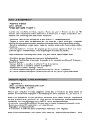 3
REPSOL Sinopec Brasil
 Accenture do Brasil
Cargo: Consultor
Período: 22/07/2013 – 09/03/2015
Atuando pela consultoria Accenture, assumiu a função de Líder de Projetos da área de P&I
(Projetos e Infraestrutura) na diretoria de Sistemas de Informações da Repsol Sinopec Brasil até a
presente data, com as seguintes atribuições e realizações:
- Gerenciar e conduzir todas as fases dos projetos aplicando a metodologia Prince2;
- Elaborar e manter todas as documentações das fases dos projetos atualizadas, e gerando
relatórios de seguimento dos projetos periodicamente para a equipe de coordenação de projetos;
- Garantir a qualidade do escopo, custo e prazo dos projetos, sendo pontos fundamentais exigidos
pelo cliente;
- Elemento facilitador e mediador dos projetos que envolviam as equipes do Brasil e de Madri,
garantindo o pleno entendimento de ambas as partes para execução dos projetos;
Projetos desenvolvidos e entregues durante a atuação no cliente Repsol Sinopec Brasil:
- CISCO Call Manager: Atualização do Ambiente de Telefonia Pabx
- Solução de Fax RightFax: Implantação de solução de fax integrado com Microsoft Exchange e
Cisco Call Manager;
- Migração de todos os aparelhos de telefonia IP fixa da companhia;
- Migração de todos os aparelhos celulares da companhia;
- Projeto Piloto utilizando a tecnologia FireEye;
- Atuou como referente de P&I para o projeto Implantação de UPS de Contingência;
- Atuou como referente de P&I para o projeto Implantação de Solução para gestão Documental.
Bradesco Seguros - Saúde e Previdência
 Capgemini S.A.
Cargo: Especialista de Infraestrutura Sênior
Período: 01/01/2012 – 12/07/2013
Atuando pela consultoria francesa Capgemini, dentro das oportunidades de plano interno de
carreira, assumiu funções em projetos da Bradesco Seguros desde janeiro de 2012, até 12/07/2013:
Atuou como Arquiteto de Solução aplicado na ferramenta Novell Identity Manager, integrando os
serviços de autenticação como LDAP, AD, RACF, em uma única plataforma, e gerenciando a árvore
de diretórios entre os ambientes até março de 2011, com as seguintes atribuições:
- Implementar na solução Novell Identity Manager as premissas e diretivas solicitadas pelo cliente;
- Desenvolvimento de Drivers conectores entre os ambientes;
- Migração de usuários para o IDM;
- Monitoramento do ambiente, identificando falhas e melhorias a serem mitigadas.
Atuou posteriormente também como Suporte Sênior da equipe Capgemini nas operações da Central
 