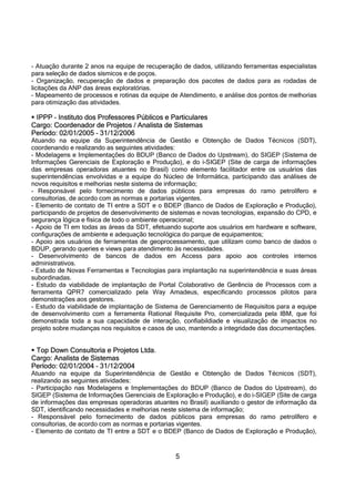 5
- Atuação durante 2 anos na equipe de recuperação de dados, utilizando ferramentas especialistas
para seleção de dados sísmicos e de poços.
- Organização, recuperação de dados e preparação dos pacotes de dados para as rodadas de
licitações da ANP das áreas exploratórias.
- Mapeamento de processos e rotinas da equipe de Atendimento, e análise dos pontos de melhorias
para otimização das atividades.
 IPPP – Instituto dos Professores Públicos e Particulares
Cargo: Coordenador de Projetos / Analista de Sistemas
Período: 02/01/2005 – 31/12/2006
Atuando na equipe da Superintendência de Gestão e Obtenção de Dados Técnicos (SDT),
coordenando e realizando as seguintes atividades:
- Modelagens e Implementações do BDUP (Banco de Dados do Upstream), do SIGEP (Sistema de
Informações Gerenciais de Exploração e Produção), e do i-SIGEP (Site de carga de informações
das empresas operadoras atuantes no Brasil) como elemento facilitador entre os usuários das
superintendências envolvidas e a equipe do Núcleo de Informática, participando das análises de
novos requisitos e melhorias neste sistema de informação;
- Responsável pelo fornecimento de dados públicos para empresas do ramo petrolífero e
consultorias, de acordo com as normas e portarias vigentes.
- Elemento de contato de TI entre a SDT e o BDEP (Banco de Dados de Exploração e Produção),
participando de projetos de desenvolvimento de sistemas e novas tecnologias, expansão do CPD, e
segurança lógica e física de todo o ambiente operacional;
- Apoio de TI em todas as áreas da SDT, efetuando suporte aos usuários em hardware e software,
configurações de ambiente e adequação tecnológica do parque de equipamentos;
- Apoio aos usuários de ferramentas de geoprocessamento, que utilizam como banco de dados o
BDUP, gerando queries e views para atendimento às necessidades.
- Desenvolvimento de bancos de dados em Access para apoio aos controles internos
administrativos.
- Estudo de Novas Ferramentas e Tecnologias para implantação na superintendência e suas áreas
subordinadas.
- Estudo da viabilidade de implantação de Portal Colaborativo de Gerência de Processos com a
ferramenta QPR7 comercializado pela Way Amadeus, especificando processos pilotos para
demonstrações aos gestores.
- Estudo da viabilidade de implantação de Sistema de Gerenciamento de Requisitos para a equipe
de desenvolvimento com a ferramenta Rational Requisite Pro, comercializada pela IBM, que foi
demonstrada toda a sua capacidade de interação, confiabildiade e visualização de impactos no
projeto sobre mudanças nos requisitos e casos de uso, mantendo a integridade das documentações.
 Top Down Consultoria e Projetos Ltda.
Cargo: Analista de Sistemas
Período: 02/01/2004 – 31/12/2004
Atuando na equipe da Superintendência de Gestão e Obtenção de Dados Técnicos (SDT),
realizando as seguintes atividades:
- Participação nas Modelagens e Implementações do BDUP (Banco de Dados do Upstream), do
SIGEP (Sistema de Informações Gerenciais de Exploração e Produção), e do i-SIGEP (Site de carga
de informações das empresas operadoras atuantes no Brasil) auxiliando o gestor de informação da
SDT, identificando necessidades e melhorias neste sistema de informação;
- Responsável pelo fornecimento de dados públicos para empresas do ramo petrolífero e
consultorias, de acordo com as normas e portarias vigentes.
- Elemento de contato de TI entre a SDT e o BDEP (Banco de Dados de Exploração e Produção),
 