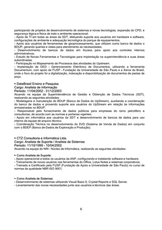 6
participando de projetos de desenvolvimento de sistemas e novas tecnologias, expansão do CPD, e
segurança lógica e física de todo o ambiente operacional;
- Apoio de TI em todas as áreas da SDT, efetuando suporte aos usuários em hardware e software,
configurações de ambiente e adequação tecnológica do parque de equipamentos;
- Apoio aos usuários de ferramentas de geoprocessamento, que utilizam como banco de dados o
BDUP, gerando queries e views para atendimento as necessidades;
- Desenvolvimento de bancos de dados em Access para apoio aos controles internos
administrativos;
- Estudo de Novas Ferramentas e Tecnologias para implantação na superintendência e suas áreas
subordinadas.
- Participação no Mapeamento de Processos das atividades do Upstream;
- Implantação de GED – Gerenciamento Eletrônico de Documentos, utilizando a ferramenta
Documentum, com apoio da FUSP – Fundação da Universidade de São Paulo e a Xerox do Brasil,
onde o foco do projeto foi a digitalização, indexação e disponibilização de documentos de pastas de
poço.
 DataBrasil Ensino e Pesquisa
Cargo: Analista de Informação
Período: 11/04/2002 – 31/12/2003
Atuando na equipe da Superintendência de Gestão e Obtenção de Dados Técnicos (SDT),
realizando as seguintes atividades:
- Modelagens e manutenção do BDUP (Banco de Dados do UpStream), auxiliando a coordenação
do banco de dados e provendo suporte aos usuários do UpStream em relação às informações
armazenadas no BDUP.
- Responsável pelo fornecimento de dados públicos para empresas do ramo petrolífero e
consultorias, de acordo com as normas e portarias vigentes.
- Apoio em informática aos usuários da SDT e desenvolvimento de bancos de dados para uso
interno da equipe de arquivo técnico.
- Coordenação Técnica no desenvolvimento do SVD (Sistema de Venda de Dados) em conjunto
com o BDEP (Banco de Dados de Exploração e Produção).
 CTZ Consultoria e Informática Ltda.
Cargo: Analista de Suporte / Analista de Sistemas
Período: 11/10/1999 - 10/04/2002
Atuando na equipe do NIN – Núcleo de Informática, realizando as seguintes atividades:
 Como Analista de Suporte:
- Apoio operacional a todos os usuários da ANP, configurando e instalando software e hardware;
- Treinamento de novos usuários nas ferramentas do Office, Lotus Notes e sistemas corporativos;
- Treinado e Certificado pela FUSP (Fundação de Apoio a Universidade de São Paulo) no curso de
normas da qualidade NBR ISO 9001;
 Como Analista de Sistemas:
- Desenvolvimento de sistemas utilizando Visual Basic 6, Crystal Reports e SQL Server.
- Levantamento das novas necessidades junto aos usuários e técnicos das áreas.
 