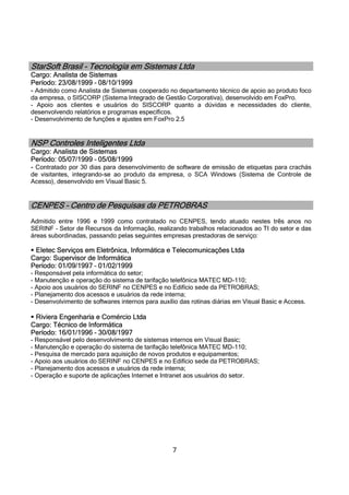 7
StarSoft Brasil - Tecnologia em Sistemas Ltda
Cargo: Analista de Sistemas
Período: 23/08/1999 – 08/10/1999
- Admitido como Analista de Sistemas cooperado no departamento técnico de apoio ao produto foco
da empresa, o SISCORP (Sistema Integrado de Gestão Corporativa), desenvolvido em FoxPro.
- Apoio aos clientes e usuários do SISCORP quanto a dúvidas e necessidades do cliente,
desenvolvendo relatórios e programas específicos.
- Desenvolvimento de funções e ajustes em FoxPro 2.5
NSP Controles Inteligentes Ltda
Cargo: Analista de Sistemas
Período: 05/07/1999 – 05/08/1999
- Contratado por 30 dias para desenvolvimento de software de emissão de etiquetas para crachás
de visitantes, integrando-se ao produto da empresa, o SCA Windows (Sistema de Controle de
Acesso), desenvolvido em Visual Basic 5.
CENPES – Centro de Pesquisas da PETROBRAS
Admitido entre 1996 e 1999 como contratado no CENPES, tendo atuado nestes três anos no
SERINF – Setor de Recursos da Informação, realizando trabalhos relacionados ao TI do setor e das
áreas subordinadas, passando pelas seguintes empresas prestadoras de serviço:
 Eletec Serviços em Eletrônica, Informática e Telecomunicações Ltda
Cargo: Supervisor de Informática
Período: 01/09/1997 – 01/02/1999
- Responsável pela informática do setor;
- Manutenção e operação do sistema de tarifação telefônica MATEC MD-110;
- Apoio aos usuários do SERINF no CENPES e no Edifício sede da PETROBRAS;
- Planejamento dos acessos e usuários da rede interna;
- Desenvolvimento de softwares internos para auxílio das rotinas diárias em Visual Basic e Access.
 Riviera Engenharia e Comércio Ltda
Cargo: Técnico de Informática
Período: 16/01/1996 – 30/08/1997
- Responsável pelo desenvolvimento de sistemas internos em Visual Basic;
- Manutenção e operação do sistema de tarifação telefônica MATEC MD-110;
- Pesquisa de mercado para aquisição de novos produtos e equipamentos;
- Apoio aos usuários do SERINF no CENPES e no Edifício sede da PETROBRAS;
- Planejamento dos acessos e usuários da rede interna;
- Operação e suporte de aplicações Internet e Intranet aos usuários do setor.
 