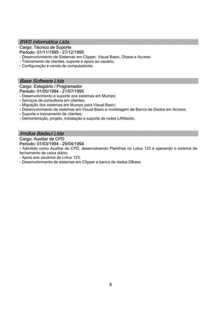 8
BWS Informática Ltda.
Cargo: Técnico de Suporte
Período: 01/11/1995 – 27/12/1995
- Desenvolvimento de Sistemas em Clipper, Visual Basic, Dbase e Access;
- Treinamento de clientes, suporte e apoio ao usuário;
- Configuração e venda de computadores.
Base Software Ltda
Cargo: Estagiário / Programador
Período: 01/05/1994 – 21/07/1995
- Desenvolvimento e suporte aos sistemas em Mumps;
- Serviços de consultoria em clientes;
- Migração dos sistemas em Mumps para Visual Basic;
- Desenvolvimento de sistemas em Visual Basic e modelagem de Banco de Dados em Access;
- Suporte e treinamento de clientes;
- Demonstração, projeto, instalação e suporte de redes LANtastic.
Irmãos Badauí Ltda
Cargo: Auxiliar de CPD
Período: 01/03/1994 – 29/04/1994
- Admitido como Auxiliar de CPD, desenvolvendo Planilhas no Lotus 123 e operando o sistema de
fechamento de caixa diário;
- Apoio aos usuários do Lotus 123;
- Desenvolvimento de sistemas em Clipper e banco de dados DBase.
 