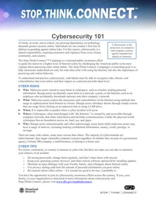 Cybersecurity 101
At home, at work, and at school, our growing dependence on technology
demands greater security online. Individuals are our country’s first line of
defense in guarding against online risks. For this reason, cybersecurity is a
shared responsibility, requiring awareness and vigilance from every citizen,
community, and country.
The Stop.Think.Connect.™ Campaign is a national public awareness effort
to guide the nation to a higher level of Internet safety by challenging the American public to be more
vigilant about practicing safer online habits. The Stop.Think.Connect. Campaign's overarching goal is to
help Americans understand not only the risks that come with using the Internet, but also the importance of
practicing safe online behavior.
To understand and practice cybersecurity, individuals must be able to recognize risks, threats, and
vulnerabilities that exist online and their impact at a national and individual level.
CYBER RISKS
 Who: Malicious actors intend to cause harm in cyberspace, such as a hacker stealing personal
information. Benign actors accidentally cause harm to a network, system, or the Internet, such as an
employee who accidentally downloads malware onto their company’s network.
 What: Malicious actors exploit the anonymity and vulnerabilities of the Internet using methods that
range in sophistication from botnets to viruses. Benign actors introduce threats through simple actions
that can range from clicking on an unknown link to using a USB drive.
 When: It is impossible to predict when a cyber incident will occur.
 Where: Cyberspace, often interchanged with “the Internet,” is created by and accessible through
computer networks that share information and facilitate communication. Unlike the physical world,
cyberspace has no boundaries across air, land, sea, and space.
 Why: Benign actors unintentionally and often unknowingly cause harm while malicious actors may
have a range of motives, including seeking confidential information, money, credit, prestige, or
revenge.
There are many risks online, some more serious than others. The majority of cybercriminals are
indiscriminate; they target vulnerable computer systems regardless of whether they are part of a government
agency, Fortune 500 company, a small business, or belong to a home user.
CYBER TIPS
No citizen, community, or country is immune to cyber risk, but there are steps you can take to minimize
your chances of an incident:
o Set strong passwords, change them regularly, and don’t share them with anyone.
o Keep your operating system, browser, and other critical software optimized by installing updates.
o Maintain an open dialogue with your friends, family, and colleagues about Internet safety.
o Use privacy settings and limit the amount of personal information you post online.
o Be cautious about offers online – if it sounds too good to be true, it probably is.
You have the opportunity to join in cybersecurity awareness efforts across the country. If you, your
family, or your organization is interested in more information about cybersecurity and
Stop.Think.Connect., please visit www.dhs.gov/stopthinkconnect.
Cybersecurity is the
protection of computers
and computer systems
against unauthorized
attacks or intrusion.
 