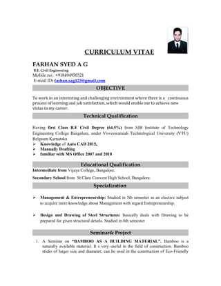 CURRICULUM VITAE
FARHAN SYED A G
B.E. Civil Engineering
Mobile no: +918494958521
E-mail ID: farhan.sag123@gmail.com
OBJECTIVE
To work in an interesting and challenging environment where there is a continuous
process of learning and job satisfaction, which would enable me to achieve new
vistas in my career.
Technical Qualification
Having first Class B.E Civil Degree (64.5%) from SJB Institute of Technology
Engineering College Bangalore, under Visveswaraiah Technological University (VTU)
Belgaum Karnataka
 Knowledge of Auto CAD 2015,
 Manually Drafting
 familiar with MS Office 2007 and 2010
Educational Qualification
Intermediate from Vijaya College, Bangalore.
Secondary School from St Clare Convent High School, Bangalore.
Specialization
 Management & Entrepreneurship: Studied in 5th semester as an elective subject
to acquire more knowledge about Management with regard Entrepreneurship.
 Design and Drawing of Steel Structures: basically deals with Drawing to be
prepared for given structural details. Studied in 8th semester
Seminar& Project
1. A Seminar on “BAMBOO AS A BUILDING MATERIAL”. Bamboo is a
naturally available material. It s very useful in the field of construction. Bamboo
sticks of larger size and diameter, can be used in the construction of Eco-Friendly
 