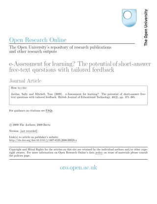 Open Research Online
The Open University’s repository of research publications
and other research outputs

e-Assessment for learning? The potential of short-answer
free-text questions with tailored feedback
Journal Article
 How to cite:
 Jordan, Sally and Mitchell, Tom (2009). e-Assessment for learning? The potential of short-answer free-
 text questions with tailored feedback. British Journal of Educational Technology, 40(2), pp. 371–385.



For guidance on citations see FAQs.




c 2009 The Authors; 2009 Becta

Version: [not recorded]

Link(s) to article on publisher’s website:
http://dx.doi.org/doi:10.1111/j.1467-8535.2008.00928.x


Copyright and Moral Rights for the articles on this site are retained by the individual authors and/or other copy-
right owners. For more information on Open Research Online’s data policy on reuse of materials please consult
the policies page.



                                         oro.open.ac.uk
 