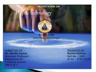 SUBMITTED TO
Ms. Monika Saxena
(Assistant Professor)
Department Of
Computer Science
AIM & ACT
PRESENTED BY
Rashmi Rathore
Roll No. – 9085
ID No.- BTBTI14537
PRESENTATION ON
Haptic technology
B-TECH V SEM
(Information Technology)
 