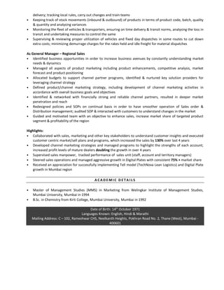 delivery; tracking local rules, carry out changes and train teams
• Keeping track of stock movements (inbound & outbound) of products in terms of product code, batch, quality
& quantity and analysing variances
• Monitoring the fleet of vehicles & transporters, ensuring on time delivery & transit norms, analysing the loss in
transit and undertaking measures to control the same
• Supervising & reviewing proper utilization of vehicles and fixed day dispatches in some routes to cut down
extra costs; minimizing demurrage charges for the rakes held and idle freight for material dispatches
As General Manager – Regional Sales
• Identified business opportunities in order to increase business avenues by constantly understanding market
needs & dynamics
• Managed all aspects of product marketing including product enhancements, competitive analysis, market
forecast and product positioning
• Allocated budgets to support channel partner programs, identified & nurtured key solution providers for
leveraging channel strategy
• Defined product/channel marketing strategy, including development of channel marketing activities in
accordance with overall business goals and objectives
• Identified & networked with financially strong and reliable channel partners, resulted in deeper market
penetration and reach
• Redesigned policies and SOPs on continual basis in order to have smoother operation of Sales order &
Distribution management; audited SOP & interacted with customers to understand changes in the market
• Guided and motivated team with an objective to enhance sales, increase market share of targeted product
segment & profitability of the region
Highlights:
• Collaborated with sales, marketing and other key stakeholders to understand customer insights and executed
customer centric market/sell plans and programs, which increased the sales by 130% over last 4 years
• Developed channel marketing strategies and managed programs to highlight the strengths of each account;
increased profit levels of mature dealers doubling the growth in over 4 years
• Supervised sales manpower, tracked performance of sales unit (staff, account and territory managers)
• Steered sales operations and managed aggressive growth in Digital Plates with consistent 75% + market share
• Received an appreciation for successfully implementing Tell model (TechNova Lean Logistics) and Digital Plate
growth in Mumbai region
A C A D E M I C D E T A I L S
• Master of Management Studies (MMS) in Marketing from Welingkar Institute of Management Studies,
Mumbai University, Mumbai in 1994
• B.Sc. in Chemistry from Kirti College, Mumbai University, Mumbai in 1992
Date of Birth: 14th
October 1971
Languages Known: English, Hindi & Marathi
Mailing Address: C – 102, Rameshwar CHS, Neelkanth Heights, Pokhran Road No. 2, Thane (West), Mumbai -
400601
 