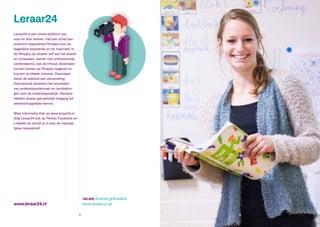 www.leraar24.nl
Leraar24 is een online platform van,
voor en door leraren, met een schat aan
praktisch toepasbare filmpjes voor de
dagelijkse lespraktijk en ter inspiratie. In
de filmpjes zijn leraren zelf aan het woord
en zij bepalen, samen met professionele
camerateams, ook de inhoud. Bovendien
kunnen leraren op filmpjes reageren en
kunnen ze ideeën insturen. Daarnaast
bevat de website een verzameling
thematische dossiers met resultaten
van onderwijsonderzoek en handreikin-
gen voor de onderwijspraktijk. Hierdoor
hebben leraren gemakkelijk toegang tot
wetenschappelijke kennis.
Meer informatie: Kijk op www.leraar24.nl.
Volg Leraar24 ook op Twitter, Facebook en
LinkedIn en schrijf je in voor de maande-
lijkse nieuwsbrief.
Leraar24
100.000 leraren gebruiken
www.leraar24.nl
8 9
 