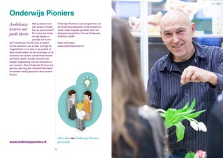 www.onderwijspioniers.nl
Onderwijs Pioniers
Heb jij ideeën over
wat anders of beter
kan op jouw school?
En vind je het lastig
om die ideeën in
praktijk om te zet-
ten? Onderwijs Pioniers kan je helpen
bij het realiseren van je idee. Je krijgt de
mogelijkheid om je idee in de praktijk te
laten onderzoeken en die ervaringen uit te
wisselen met andere ‘pionierende leraren’.
De beste ideeën worden beloond met
budget, begeleiding voor de realisatie en
een netwerk. Deze Onderwijs Pioniers krij-
gen een jaar lang een intensief leertraject
en worden daarbij gecoacht door ervaren
leraren.
Onderwijs Pioniers is een programma van
de Onderwijscoöperatie en Kennisland en
wordt mede mogelijk gemaakt door het
Arbeidsmarktplatform Primair Onderwijs,
VOION en SOM.
Meer informatie:
www.onderwijspioniers.nl
Ambitieuze
leraren met
goede ideeën
Meer dan 100 Onderwijs Pioniers
po,vo,mbo
10 11
 