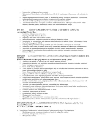 • Implementing training course for new recruits
• Optimization of stock valuation and stock taken/control for all the locations/area of the company with analytical risk
review.
• Maintain and update employee Payroll system for preparing and entering allowances / deductions in Payroll system,
including calculations and peer cross checking of data entry with compliance test audit
• Reconcile monthly payroll reports and produce payroll reports for external auditors.
• The internal control auditor in charge of account and reimbursement of cash and cheques in the company and its
subsidiary (hotel and property management) to avoid fraud and mismanagement of fund.
2008-2010 ECONOFIX NIGERIA (AUTOMOBILE ENGINEERING COMPANY)
Accountant /Supervisor
• Scrutinizing of daily receipt and invoices
• Preparing of monthly statement of account
• Preparing of daily ledger and cash book/ vouchers.
• Identifying operational constraints, restriction and sensitivity and proffer solution.
• Implementing the internal control audit in account and reimbursement of cash and cheques in the company to avoid
fraud and mismanagement of fund
• Reporting all daily inventories/activity on vehicle spare parts to the M/D or manager as the case may be.
• Supervising in the clearing of imported goods for my company with our agent and Optimization of stock valuation
• Supervising the mechanical engineers in the maintenance of vehicle to make sure proper work is being done.
• Performing payroll Administration which includes distributing pay-slips, liaising with other teams, preparing
Statement of Earnings
2007-2008 KLETUS CONSTRUCTION & ENGINEERING LTD (WORK EXPERIENCE DURING HND
SECTION)
Personnel Assistant to the Managing Director on Site Procurement / Safety Officer
• Attending to the workers for first aid in the case of injury at the site and office.
• Procurement of equipment from government and nongovernmental organization through new contracts, competitive
bids or existing government contracts.
• Ensure timely delivery of purchases.
• Assess requests for goods and services by ensuring that they are allowable under limitations, restrictions, and policies,
as well as determining availability of funds.
• Ensure that accounts have funds available for items being purchased.
• Prepare spreadsheets and maintain databases to track certain expenditures.
• Review the inventory listing of property/equipment and conduct inventory reconciliations.
• Research and evaluate suppliers based on price, quality, selection, service, support, availability, reliability, production,
and distribution capabilities as well as the reputation and history.
• Conduct competitive bids, quotes, and proposals from vendors and contractors; discuss evaluations and review with
requesters and subject matter experts.
• Negotiate with vendors for the best price over contracted services and purchases.
• Recommend cyclical replacement of accountable property, Develops and justifies annual budget needs for recurring
services and other procurement contracts.
• Raising of purchases order and payment vouchers for clients.
• Scrutinizing of daily receipt and invoices
• Computation of monthly purchases and sales
• Management of man of material
• Managed 20 sales representative in 5 western and eastern states
• Optimization of stock valuation and maximization of production performance of the organization e.t.c.
2005-2006 GRINAKER-LTA CONSTRUCTION COMPANY: (Work Experience After One Year
Industrial Attachment)
MATERIAL CONTROLLER/SAFETY OFFICER
• Optimization of stock valuation and maximization of production performance of the organization
• Identifying operational constraints, restriction and sensitivity and proffer solution.
• Scrutinizing of daily receipt and invoices
• Management of material
 