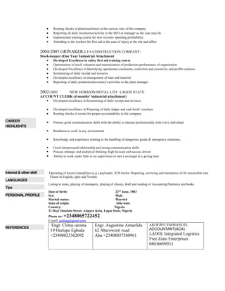 • Routing checks of plant(machines) at the various sites of the company
• Reporting all daily inventories/activity to the M/D or manager as the case may be.
• Implemented training course for new recruits- speeding profitability
• Attending to the workers for first aid in the case of injury at the site and office
2004-2005 GRINAKER-LTA CONSTRUCTION COMPANY:
Stock-keeper (One Year Industrial Attachment
• Developed Excellence in safety first aid training course
• Optimization of stock valuation and maximization of production performance of organization
• Developed Excellence in Identifying operational constraints, restriction and sensitivity and proffer solution.
• Scrutinizing of daily receipt and invoices
• Developed excellence in management of man and material
• Reporting of daily production(inventory) activities to the plant manager
2002-2002 NEW HORIZON HOTAL LTD LAGOS STATE
ACCOUNT CLERK (4 months’ industrial attachment)
• Developed excellence in Scrutinizing of daily receipt and invoices
• Developed excellence in Preparing of daily ledger and cash book/ vouchers
• Routing checks of rooms for proper accountability to the company
CAREER
HIGHLIGHTS
 Possess good communication skills with the ability to interact professionally with every individual
 Readiness to work in any environment
 Knowledge and experience relating to the handling of dangerous goods & emergency situations.
 Good interpersonal relationship and strong communication skills
 Possess strategic and analytical thinking, high focused and success driven
 Ability to work under little or no supervision to met a set target at a giving time
Interest & other skill Operating of tractor/caterpillars (e.g.) payloader, JCB tractor. Repairing, servicing and maintaince of all automobile cars
LANGUAGES
Fluent in English, Igbo and Yoruba
Tips
Listing to news, playing of monopoly, playing of cheesy, draft and reading of Accounting/Statistics test books
PERSONAL PROFILE
Date of birth: 22nd
June, 1983
Sex: Male
Marital status: Married
State of origin: Abia state
Country: Nigeria
32 Doyi Omololu Street, Alapere Ketu, Lagos State, Nigeria
Phone no: +2348065722452
E-mail: jusfaug@gmail.com
REFERENCES
Engr. Cletus uzoma
19 Orelope Egbeda
+23408023362092
Engr. Augustine Amaefula
62 Aba/owerri road
Aba +23408037580961
AKOGWU EMMANUEL
ACCOUNTANT(ACA)
LADOL Integrated Logistics
Free Zone Enterprises
08036699511
 