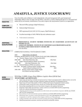 AMAEFULA, JUSTICE UGOCHUKWU
OBJECTIVE
I have the ability and confidence to work independently with good management skill, good interpersonal
relationship, ability to meet set target, first aid officer. I also have a creative thinking that thrives in a fast-paced and
market-driven environment, minimization of loss and to improve the maximization of profit in an organization.
COMPUTER
PROFICIENCIES
• Microsoft Office packages (High Proficiency).
• Outlook (High Proficiency).
• ERP experienced (SAGE ERP ACCPAC program, High Proficiency).
• Excellent knowledge of AGO, PMS & Dip stick calibration expert
• Valid medical examination
ADDITIONAL
QUALIFICATIONS
 PROFESSIONAL STUDENT MEMBER INSTITUTES OF CHARTERED ACCOUNTANT OF
NIGERIA (ICAN)
 ASSOCIATE MEMBER - INSTITUTE OF CERTIFIED SALES PROFESSIONAL(ICSP)
 NATIONAL RED CROSS SOCIETY COURSE 2005
First aid officer
EDUCATION
COMPLETED NATIONAL YOUTH SERVICE CORPS
2009 FRSC/NYSC CD GROUP
FEDERAL ROAD SAFETY CLUB, LAGOS STATE SECTOR COMMAND
• Position: Deputy Cadet in Chief (La/09a/3092)
2006-2008 Abia State Polytechnic Aba Abia State
• Higher National Diploma (HND) Accountancy
2002-2004 Abia State Polytechnic Aba Abia State
• National Diploma (OND) Accountancy
1995-2001 Secondary Technical School Amapu Ntigha Abia State
Senior School Certificate (G.C.E) 2001
1989-1994 Primary central school Amapu Ntigha
First School Leaving Certificate 1994
WORK
EXPERIENCE
2010-Date: LADOL (Lagos Deep Offshore Logistics Base) (Oil & Gas)
INVENTORY ACCOUNTANT.
• Supervising and reporting of all daily inventories/activity of diesel consumptions both in offshore/onshore site (oil &
gas) and subsidiary company for proper calibration reading and reporting to the Managing Director.
• Supervising all Vessel to Rig transfer of AGO at offshore and Vessel to Truck(tanker) transfer onshore
• Scrutinizing of daily receipt and invoices with the use of SAGE ERP ACCPAC programming
• Reconciling outstanding debt recovery from clients on logistics with analytical risk review
• Preparing of daily ledger and cash book/ vouchers with the use of SAGE ERP ACCPAC programming
• Follow up, collection and allocation of payment
• Preparing and processing accounts payable/receivable checks and reconciliation of payment with the use of SAGE
ERP ACCPAC programming
• Reconciliation of cash book and bank statement with the use of SAGE ERP ACCPAC programming
• Monitoring client’s accounts to ensure that payments are up to date with analytical risk review
• Computation of cash flow statement of the company with the use of Microsoft excel
• Coding of purchase order with chart of account for proper processing in SAGE ERP ACCPAC programming.
• Identifying operational constraints, restriction and sensitivity and proffer solution.
 