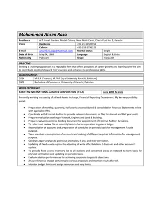 WORK EXPERIENCE 
PAKISTAN INTERNATIONAL AIRLINES CORPORATION (P.I.A) 
June 2009 To date 
Presently working in capacity of a Fixed Assets Incharge, Financial Reporting Department. My key responsibility entail: 
 Preparation of monthly, quarterly, half yearly unconsolidated & consolidation Financial Statements in line with applicable IFRS. 
 Coordinate with External Auditor to provide relevant documents or files for Annual and Half year audit. 
 Prepare revaluation working of Aircraft, Engines and Land & Building. 
 Prepare evaluation criteria, bidding document for appointment of External Auditor, Actuaries. 
 To collect and review JVs on monthly basis to be incorporation in general ledger. 
 Reconciliation of accounts and preparation of schedules on periodic basis for management / audit purpose. 
 Team member in compilation of accounts and making of different required information for management purpose. 
 General Ledger analysis to point out anomalies, if any, and their correction. 
 Updating of fixed assets register by adjusting of write offs /deletions / disposals and other accounts’ update. 
 To provide fixed assets inventory list to all stations and concerned areas on network to form basis for physical verification and updating on periodic basis. 
 Evaluate station performances for achieving corporate targets & objectives. 
 Analyze financial impact pertaining to various proposals and monitor results thereof. 
 Monitor budget limits and assign resources and vary limits. 
Mohammad Ahsen Raza 
Residence 
A-7 Jinnah Garden, Model Colony, Near Malir Cantt, Check Post No. 2, Karachi 
Voice 
Residence 
+92-21-34509912 
Cellular 
+92-333-5796125 
E-mail 
ahsenkhi.piac@hotmail.com 
Marital status 
Single 
Date of Birth 
May 04, 1988 
Language 
English & Urdu 
Nationality 
Pakistani 
Skype 
maraza09 OBJECTIVE: 
Seeking a challenging position in a reputable firm that offers prospects of career growth and learning with the aim to contribute positively toward firm’s success and enhance my professional skills. QUALIFICATIONS 
2014 
M.B.A (Finance), M.Phill (Iqra University Karachi, Pakistan) 
2008 
Bachelors of Commerce, University of Karachi, Pakistan  