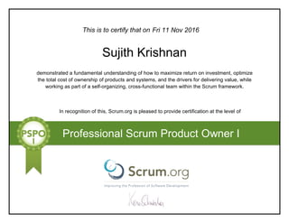 This is to certify that on
demonstrated a fundamental understanding of how to maximize return on investment, optimize
the total cost of ownership of products and systems, and the drivers for delivering value, while
working as part of a self-organizing, cross-functional team within the Scrum framework.
In recognition of this, Scrum.org is pleased to provide certification at the level of
Professional Scrum Product Owner I
Fri 11 Nov 2016
Sujith Krishnan
 
